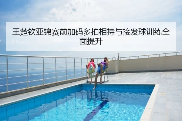 王楚钦亚锦赛前加码多拍相持与接发球训练全面提升