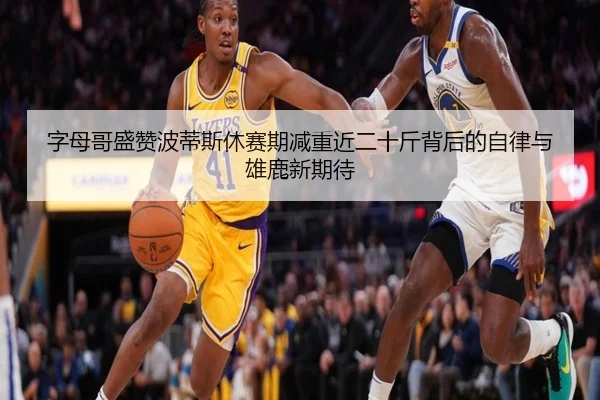 字母哥盛赞波蒂斯休赛期减重近二十斤背后的自律与雄鹿新期待
